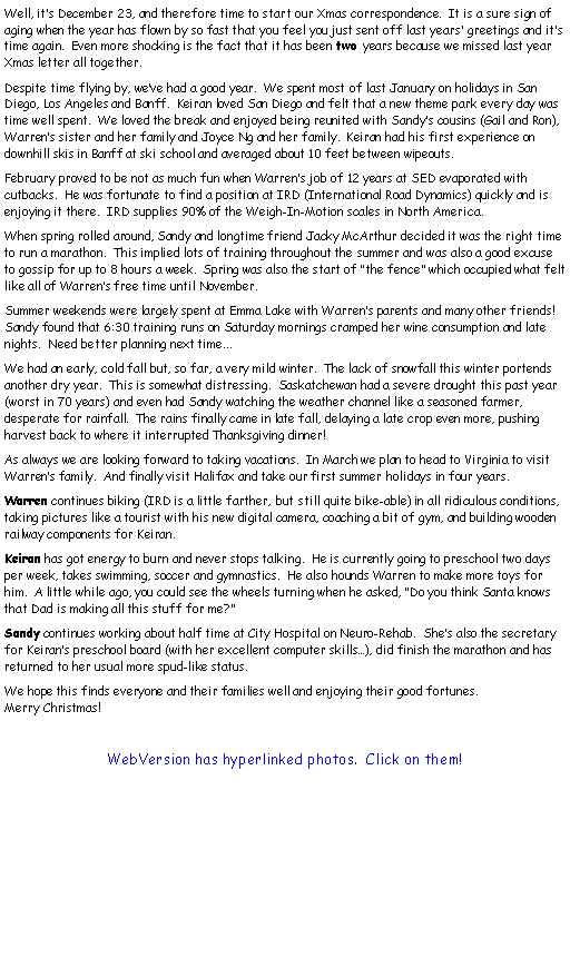 Text Box: 	Well, its December 23, and therefore time to start our Xmas correspondence.  It is a sure sign of aging when the year has flown by so fast that you feel you just sent off last years greetings and its time again.  Even more shocking is the fact that it has been two years because we missed last year Xmas letter all together.	Despite time flying by, weve had a good year.  We spent most of last January on holidays in San Diego, Los Angeles and Banff.  Keiran loved San Diego and felt that a new theme park every day was time well spent.  We loved the break and enjoyed being reunited with Sandys cousins (Gail and Ron), Warrens sister and her family and Joyce Ng and her family.  Keiran had his first experience on downhill skis in Banff at ski school and averaged about 10 feet between wipeouts.	February proved to be not as much fun when Warrens job of 12 years at SED evaporated with cutbacks.  He was fortunate to find a position at IRD (International Road Dynamics) quickly and is enjoying it there.  IRD supplies 90% of the Weigh-In-Motion scales in North America.	When spring rolled around, Sandy and longtime friend Jacky McArthur decided it was the right time to run a marathon.  This implied lots of training throughout the summer and was also a good excuse to gossip for up to 8 hours a week.  Spring was also the start of the fence which occupied what felt like all of Warrens free time until November.	Summer weekends were largely spent at Emma Lake with Warrens parents and many other friends!  Sandy found that 6:30 training runs on Saturday mornings cramped her wine consumption and late nights.  Need better planning next time...	We had an early, cold fall but, so far, a very mild winter.  The lack of snowfall this winter portends another dry year.  This is somewhat distressing.  Saskatchewan had a severe drought this past year (worst in 70 years) and even had Sandy watching the weather channel like a seasoned farmer, desperate for rainfall.  The rains finally came in late fall, delaying a late crop even more, pushing harvest back to where it interrupted Thanksgiving dinner!	As always we are looking forward to taking vacations.  In March we plan to head to Virginia to visit Warrens family.  And finally visit Halifax and take our first summer holidays in four years.	Warren continues biking (IRD is a little farther, but still quite bike-able) in all ridiculous conditions, taking pictures like a tourist with his new digital camera, coaching a bit of gym, and building wooden railway components for Keiran.	Keiran has got energy to burn and never stops talking.  He is currently going to preschool two days per week, takes swimming, soccer and gymnastics.  He also hounds Warren to make more toys for him.  A little while ago, you could see the wheels turning when he asked, Do you think Santa knows that Dad is making all this stuff for me?	Sandy continues working about half time at City Hospital on Neuro-Rehab.  Shes also the secretary for Keirans preschool board (with her excellent computer skills), did finish the marathon and has returned to her usual more spud-like status.	We hope this finds everyone and their families well and enjoying their good fortunes.          Merry Christmas!   WebVersion has hyperlinked photos.  Click on them!